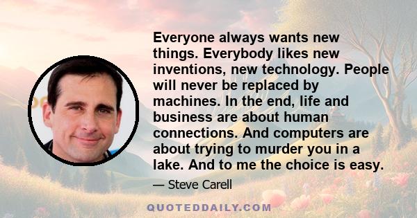 Everyone always wants new things. Everybody likes new inventions, new technology. People will never be replaced by machines. In the end, life and business are about human connections. And computers are about trying to