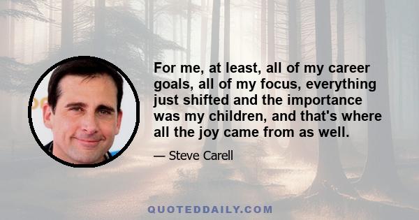 For me, at least, all of my career goals, all of my focus, everything just shifted and the importance was my children, and that's where all the joy came from as well.