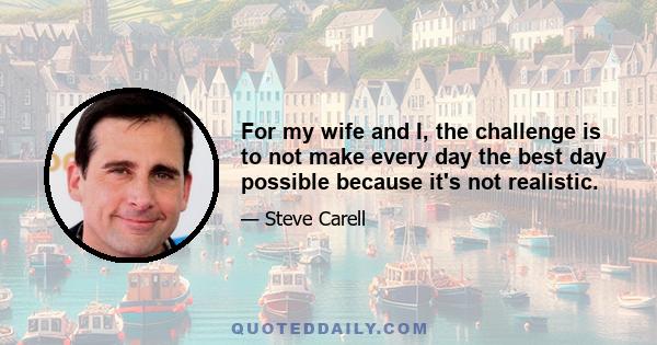 For my wife and I, the challenge is to not make every day the best day possible because it's not realistic.