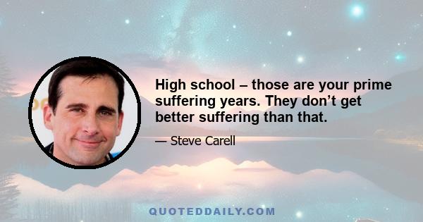 High school – those are your prime suffering years. They don’t get better suffering than that.