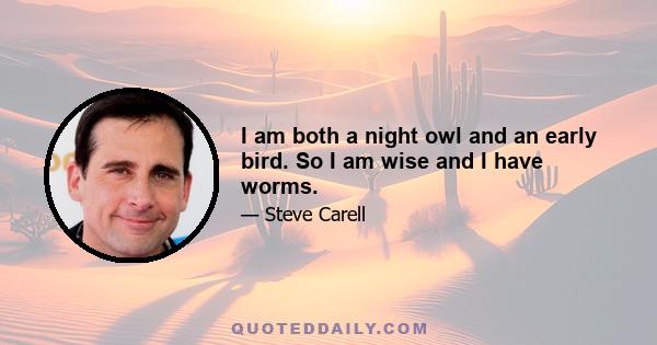 I am both a night owl and an early bird. So I am wise and I have worms.