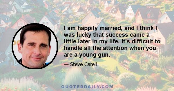 I am happily married, and I think I was lucky that success came a little later in my life. It's difficult to handle all the attention when you are a young gun.