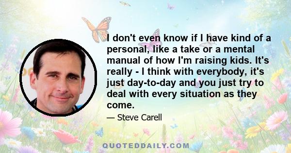 I don't even know if I have kind of a personal, like a take or a mental manual of how I'm raising kids. It's really - I think with everybody, it's just day-to-day and you just try to deal with every situation as they