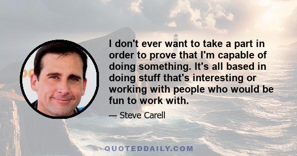 I don't ever want to take a part in order to prove that I'm capable of doing something. It's all based in doing stuff that's interesting or working with people who would be fun to work with.