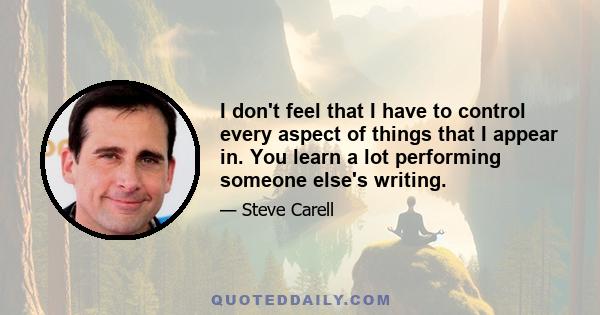 I don't feel that I have to control every aspect of things that I appear in. You learn a lot performing someone else's writing.