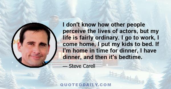 I don't know how other people perceive the lives of actors, but my life is fairly ordinary. I go to work, I come home, I put my kids to bed. If I'm home in time for dinner, I have dinner, and then it's bedtime.