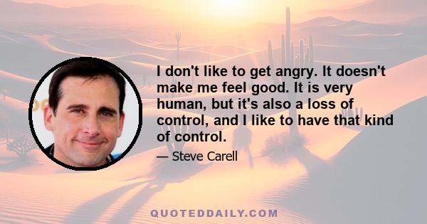 I don't like to get angry. It doesn't make me feel good. It is very human, but it's also a loss of control, and I like to have that kind of control.