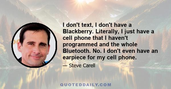 I don't text, I don't have a Blackberry. Literally, I just have a cell phone that I haven't programmed and the whole Bluetooth. No. I don't even have an earpiece for my cell phone.