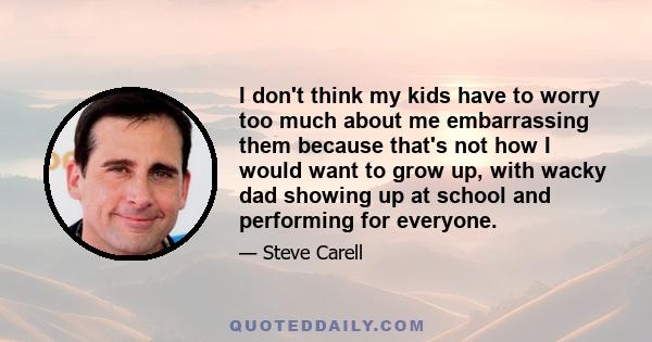 I don't think my kids have to worry too much about me embarrassing them because that's not how I would want to grow up, with wacky dad showing up at school and performing for everyone.