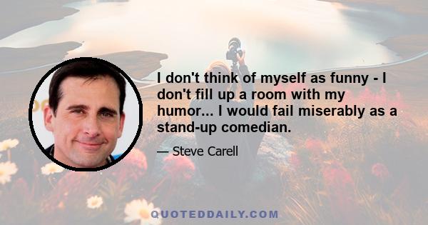 I don't think of myself as funny - I don't fill up a room with my humor... I would fail miserably as a stand-up comedian.