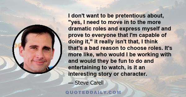 I don't want to be pretentious about, yes, I need to move in to the more dramatic roles and express myself and prove to everyone that I'm capable of doing it, it really isn't that, I think that's a bad reason to choose