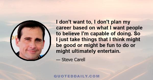 I don't want to, I don't plan my career based on what I want people to believe I'm capable of doing. So I just take things that I think might be good or might be fun to do or might ultimately entertain.