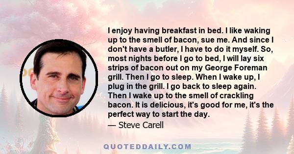 I enjoy having breakfast in bed. I like waking up to the smell of bacon, sue me. And since I don't have a butler, I have to do it myself. So, most nights before I go to bed, I will lay six strips of bacon out on my