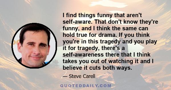 I find things funny that aren't self-aware. That don't know they're funny, and I think the same can hold true for drama. If you think you're in this tragedy and you play it for tragedy, there's a self-awareness there