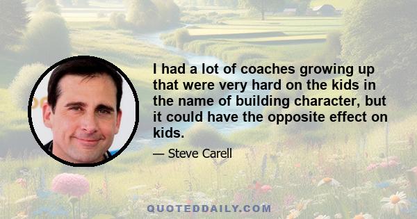 I had a lot of coaches growing up that were very hard on the kids in the name of building character, but it could have the opposite effect on kids.