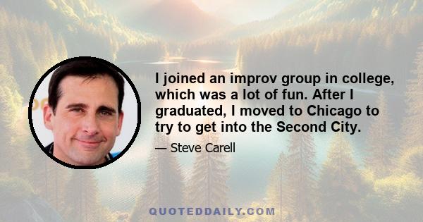 I joined an improv group in college, which was a lot of fun. After I graduated, I moved to Chicago to try to get into the Second City.