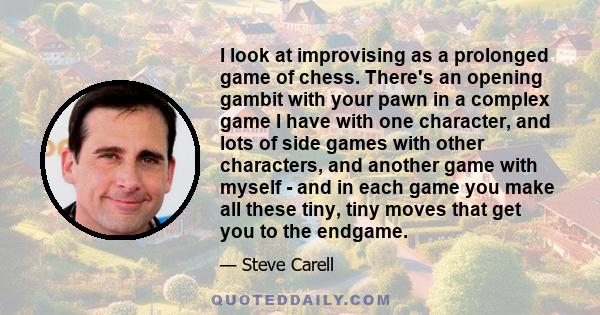 I look at improvising as a prolonged game of chess. There's an opening gambit with your pawn in a complex game I have with one character, and lots of side games with other characters, and another game with myself - and