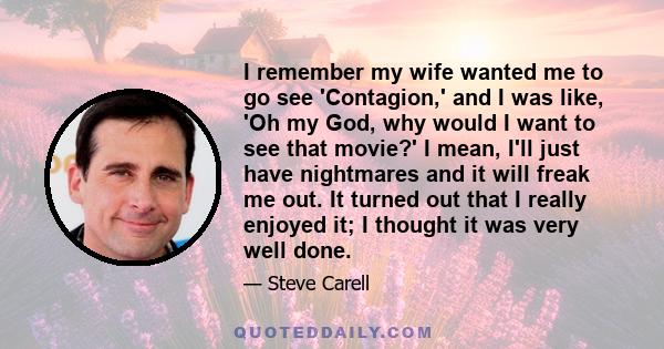 I remember my wife wanted me to go see 'Contagion,' and I was like, 'Oh my God, why would I want to see that movie?' I mean, I'll just have nightmares and it will freak me out. It turned out that I really enjoyed it; I
