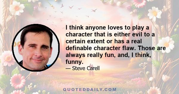 I think anyone loves to play a character that is either evil to a certain extent or has a real definable character flaw. Those are always really fun, and, I think, funny.