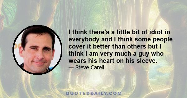 I think there's a little bit of idiot in everybody and I think some people cover it better than others but I think I am very much a guy who wears his heart on his sleeve.