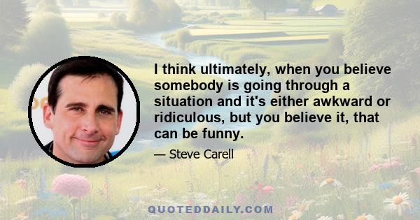 I think ultimately, when you believe somebody is going through a situation and it's either awkward or ridiculous, but you believe it, that can be funny.