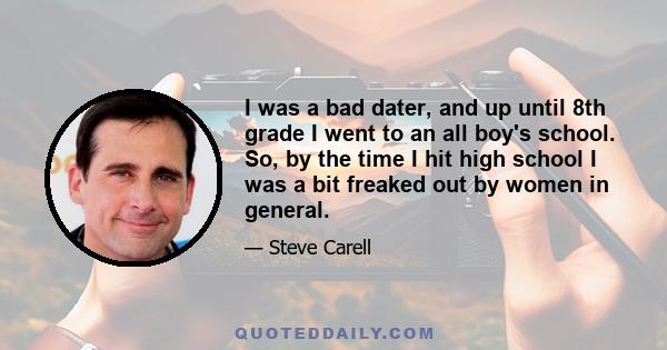 I was a bad dater, and up until 8th grade I went to an all boy's school. So, by the time I hit high school I was a bit freaked out by women in general.