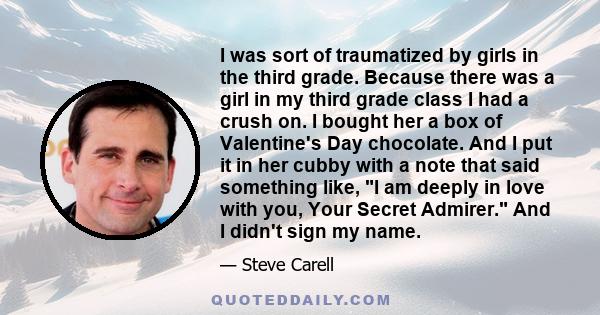 I was sort of traumatized by girls in the third grade. Because there was a girl in my third grade class I had a crush on. I bought her a box of Valentine's Day chocolate. And I put it in her cubby with a note that said