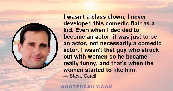 I wasn't a class clown, I never developed this comedic flair as a kid. Even when I decided to become an actor, it was just to be an actor, not necessarily a comedic actor. I wasn't that guy who struck out with women so