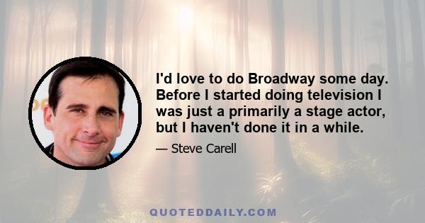 I'd love to do Broadway some day. Before I started doing television I was just a primarily a stage actor, but I haven't done it in a while.