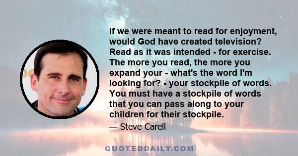 If we were meant to read for enjoyment, would God have created television? Read as it was intended - for exercise. The more you read, the more you expand your - what's the word I'm looking for? - your stockpile of