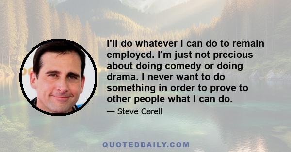 I'll do whatever I can do to remain employed. I'm just not precious about doing comedy or doing drama. I never want to do something in order to prove to other people what I can do.