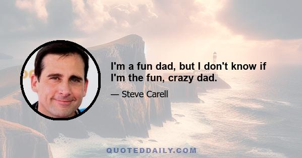 I'm a fun dad, but I don't know if I'm the fun, crazy dad.