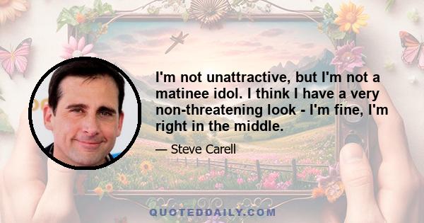 I'm not unattractive, but I'm not a matinee idol. I think I have a very non-threatening look - I'm fine, I'm right in the middle.