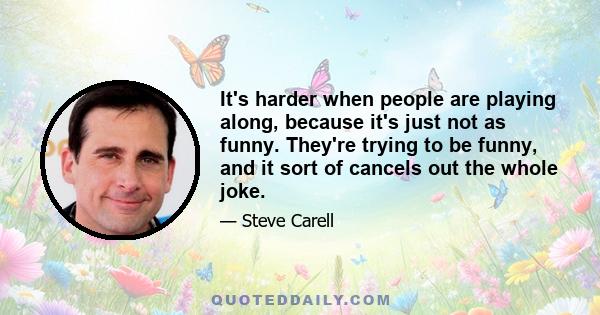 It's harder when people are playing along, because it's just not as funny. They're trying to be funny, and it sort of cancels out the whole joke.