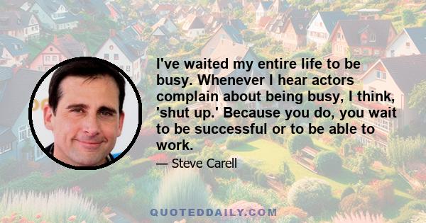 I've waited my entire life to be busy. Whenever I hear actors complain about being busy, I think, 'shut up.' Because you do, you wait to be successful or to be able to work.