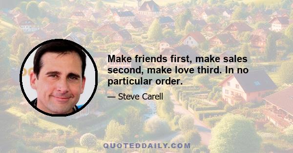 Make friends first, make sales second, make love third. In no particular order.