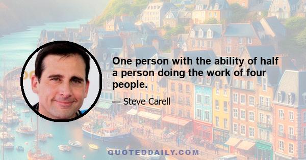 One person with the ability of half a person doing the work of four people.