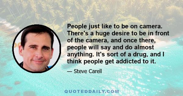 People just like to be on camera. There's a huge desire to be in front of the camera, and once there, people will say and do almost anything. It's sort of a drug, and I think people get addicted to it.