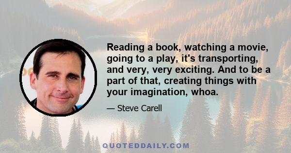 Reading a book, watching a movie, going to a play, it's transporting, and very, very exciting. And to be a part of that, creating things with your imagination, whoa.