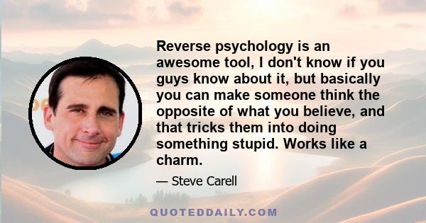 Reverse psychology is an awesome tool, I don't know if you guys know about it, but basically you can make someone think the opposite of what you believe, and that tricks them into doing something stupid. Works like a