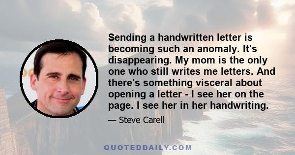 Sending a handwritten letter is becoming such an anomaly. It's disappearing. My mom is the only one who still writes me letters. And there's something visceral about opening a letter - I see her on the page. I see her