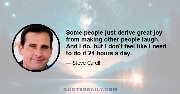 Some people just derive great joy from making other people laugh. And I do, but I don't feel like I need to do it 24 hours a day.