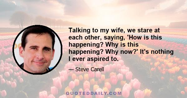 Talking to my wife, we stare at each other, saying, 'How is this happening? Why is this happening? Why now?' It's nothing I ever aspired to.