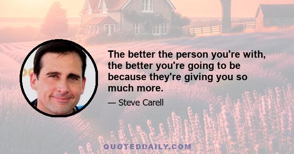 The better the person you're with, the better you're going to be because they're giving you so much more.