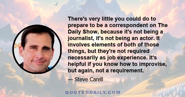 There's very little you could do to prepare to be a correspondent on The Daily Show, because it's not being a journalist, it's not being an actor. It involves elements of both of those things, but they're not required