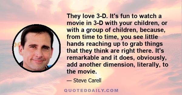 They love 3-D. It's fun to watch a movie in 3-D with your children, or with a group of children, because, from time to time, you see little hands reaching up to grab things that they think are right there. It's