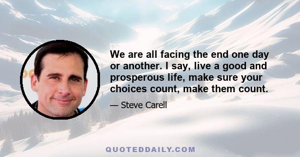 We are all facing the end one day or another. I say, live a good and prosperous life, make sure your choices count, make them count.