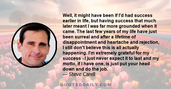 Well, it might have been if I'd had success earlier in life, but having success that much later meant I was far more grounded when it came. The last few years of my life have just been surreal and after a lifetime of