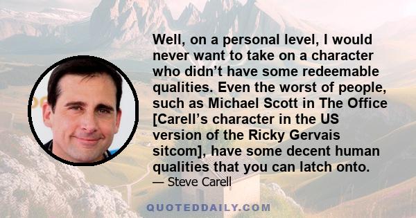 Well, on a personal level, I would never want to take on a character who didn’t have some redeemable qualities. Even the worst of people, such as Michael Scott in The Office [Carell’s character in the US version of the