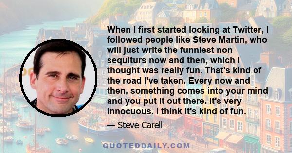 When I first started looking at Twitter, I followed people like Steve Martin, who will just write the funniest non sequiturs now and then, which I thought was really fun. That's kind of the road I've taken. Every now